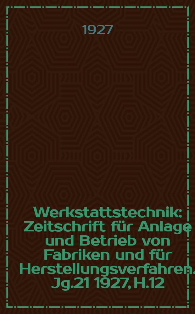 Werkstattstechnik : Zeitschrift für Anlage und Betrieb von Fabriken und für Herstellungsverfahren. Jg.21 1927, H.12