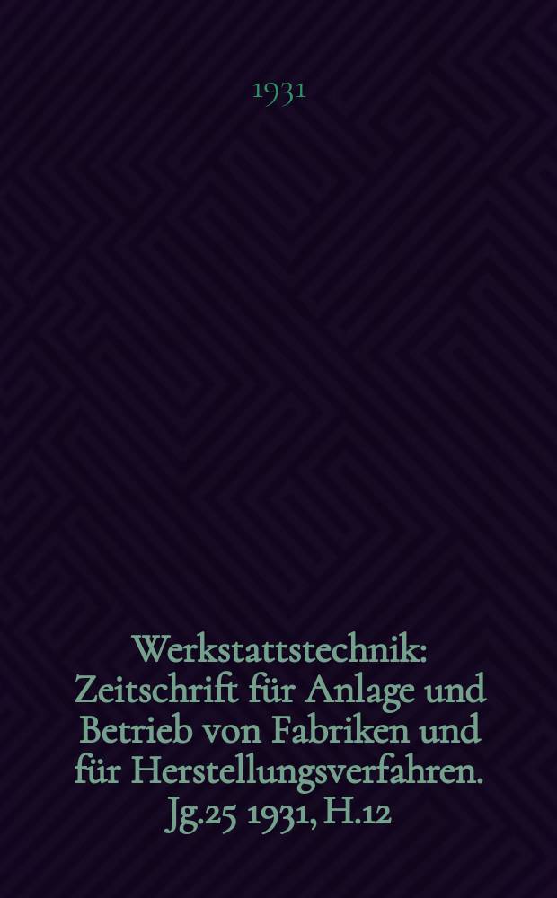 Werkstattstechnik : Zeitschrift für Anlage und Betrieb von Fabriken und für Herstellungsverfahren. Jg.25 1931, H.12