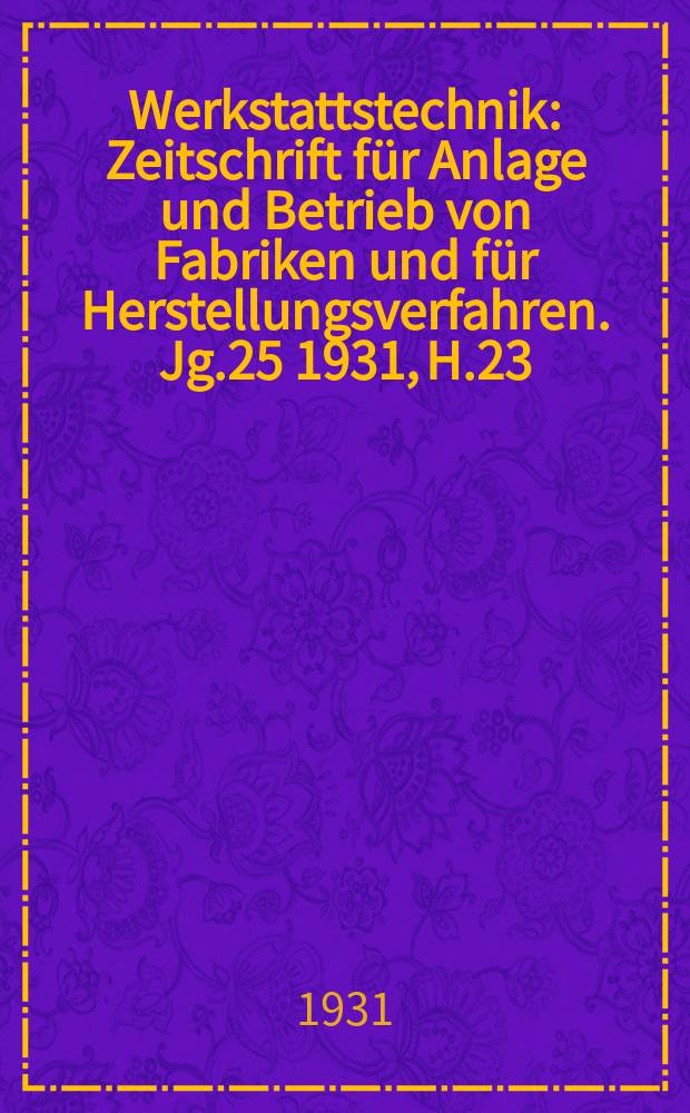 Werkstattstechnik : Zeitschrift für Anlage und Betrieb von Fabriken und für Herstellungsverfahren. Jg.25 1931, H.23