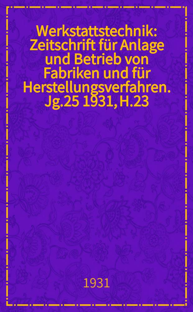 Werkstattstechnik : Zeitschrift für Anlage und Betrieb von Fabriken und für Herstellungsverfahren. Jg.25 1931, H.23
