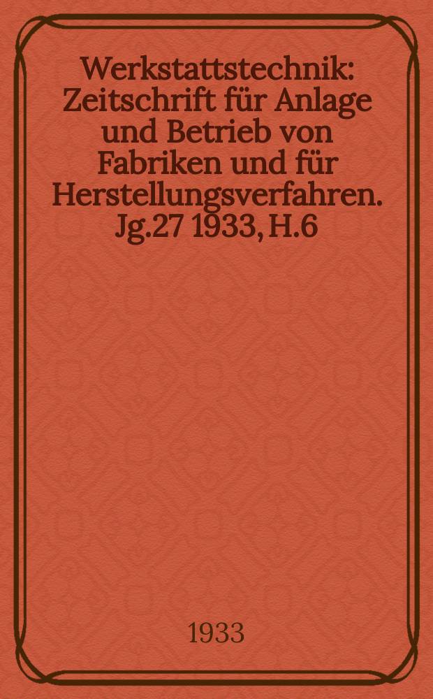 Werkstattstechnik : Zeitschrift für Anlage und Betrieb von Fabriken und für Herstellungsverfahren. Jg.27 1933, H.6