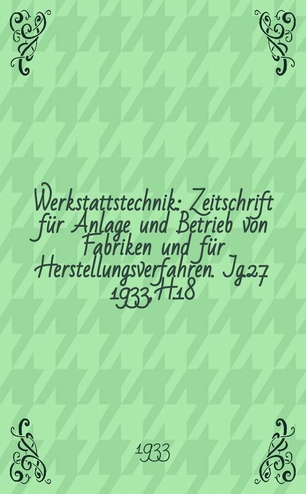Werkstattstechnik : Zeitschrift für Anlage und Betrieb von Fabriken und für Herstellungsverfahren. Jg.27 1933, H.18