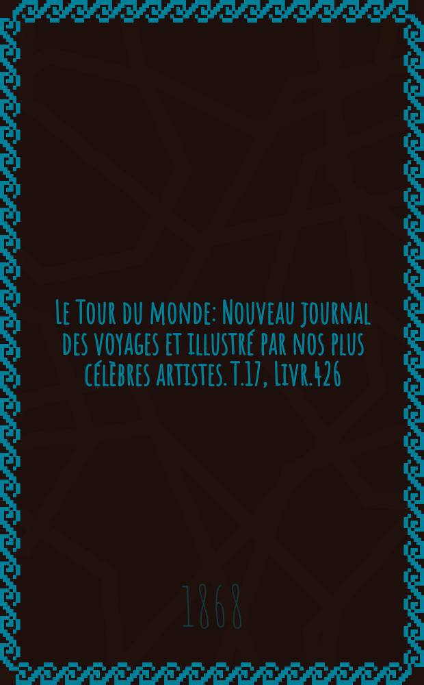 Le Tour du monde : Nouveau journal des voyages et illustr&eacute; par nos plus c&eacute;l&egrave;bres artistes. T.17, Livr.426
