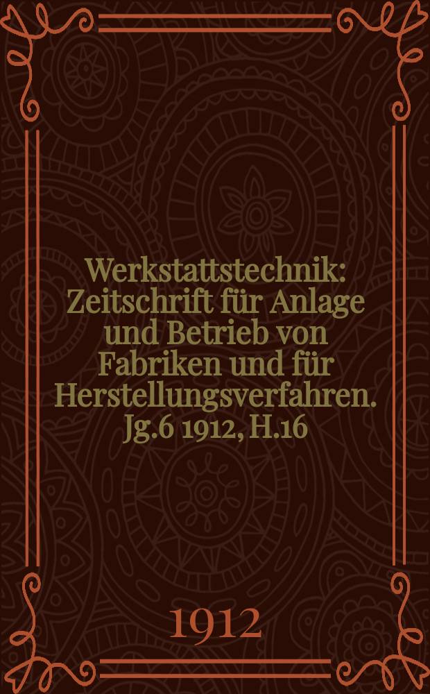 Werkstattstechnik : Zeitschrift für Anlage und Betrieb von Fabriken und für Herstellungsverfahren. Jg.6 1912, H.16