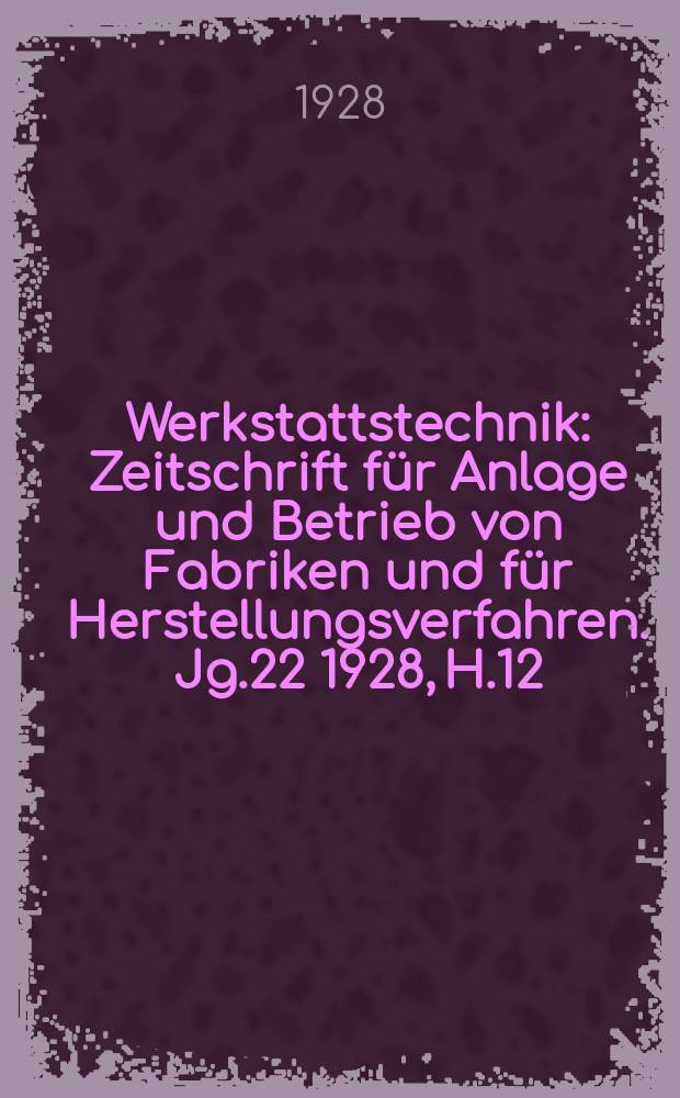 Werkstattstechnik : Zeitschrift für Anlage und Betrieb von Fabriken und für Herstellungsverfahren. Jg.22 1928, H.12