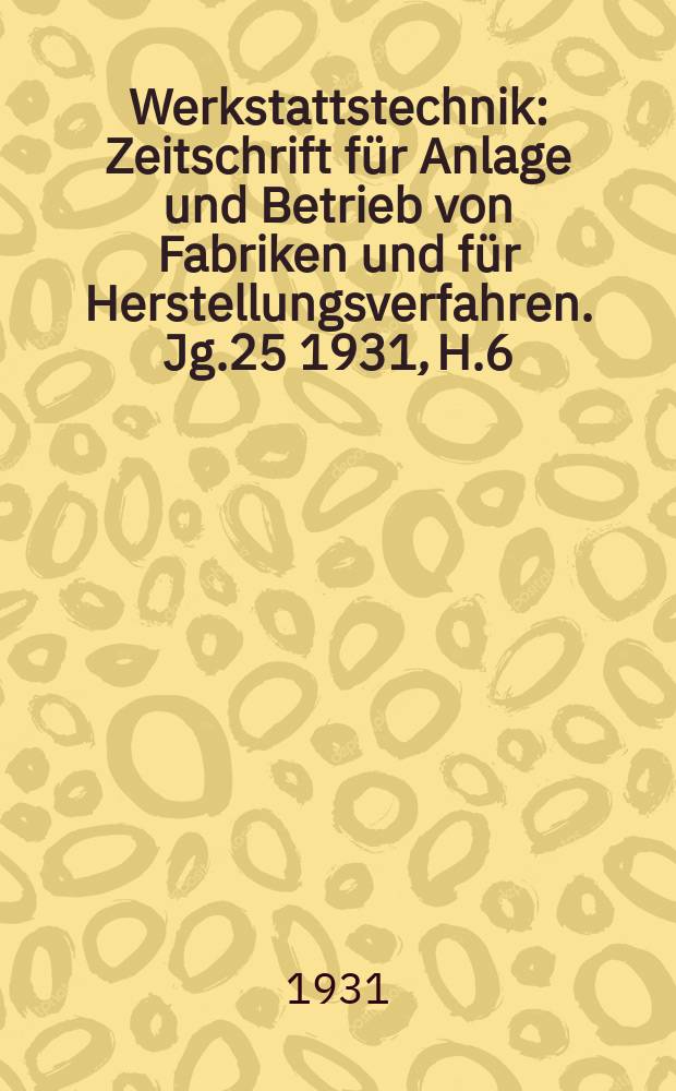 Werkstattstechnik : Zeitschrift für Anlage und Betrieb von Fabriken und für Herstellungsverfahren. Jg.25 1931, H.6
