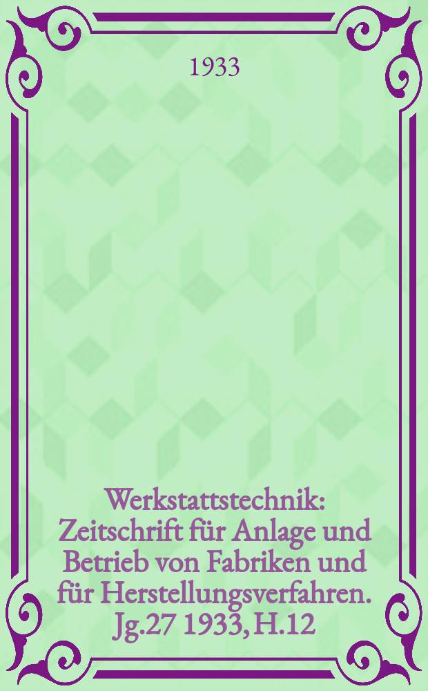 Werkstattstechnik : Zeitschrift für Anlage und Betrieb von Fabriken und für Herstellungsverfahren. Jg.27 1933, H.12