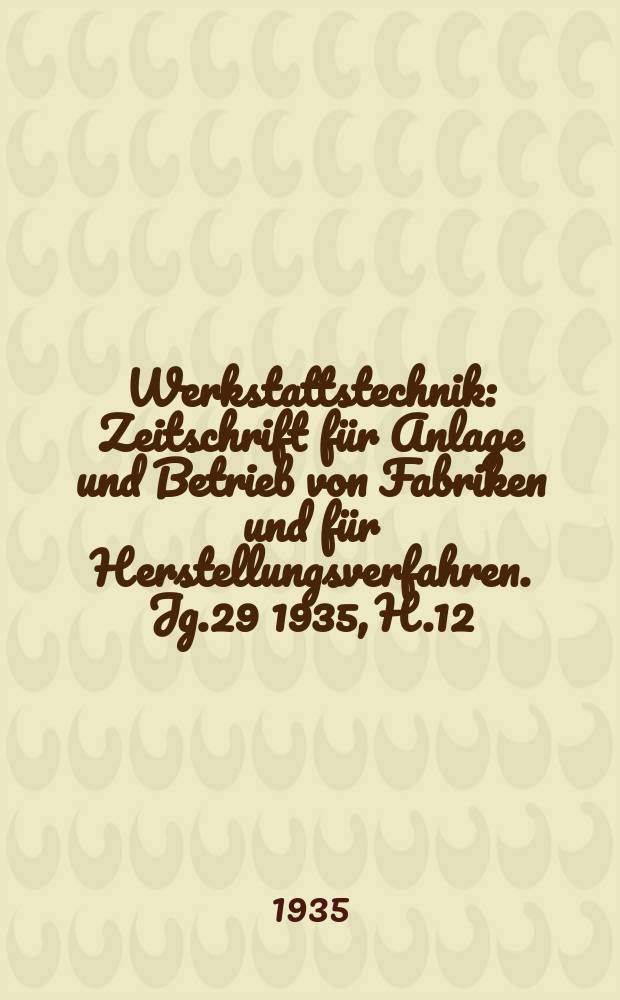 Werkstattstechnik : Zeitschrift für Anlage und Betrieb von Fabriken und für Herstellungsverfahren. Jg.29 1935, H.12