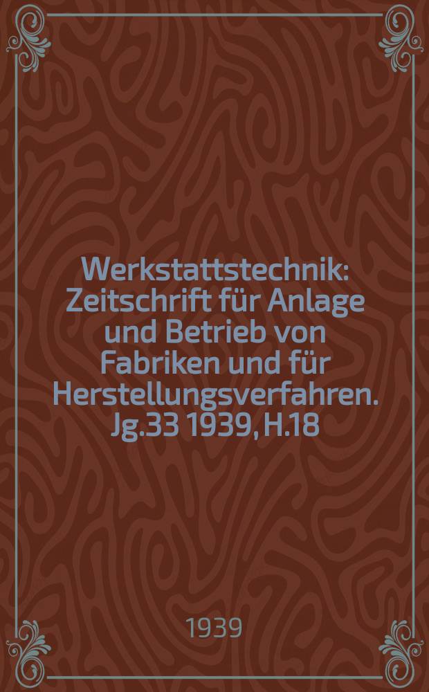 Werkstattstechnik : Zeitschrift f&uuml;r Anlage und Betrieb von Fabriken und f&uuml;r Herstellungsverfahren. Jg.33 1939, H.18