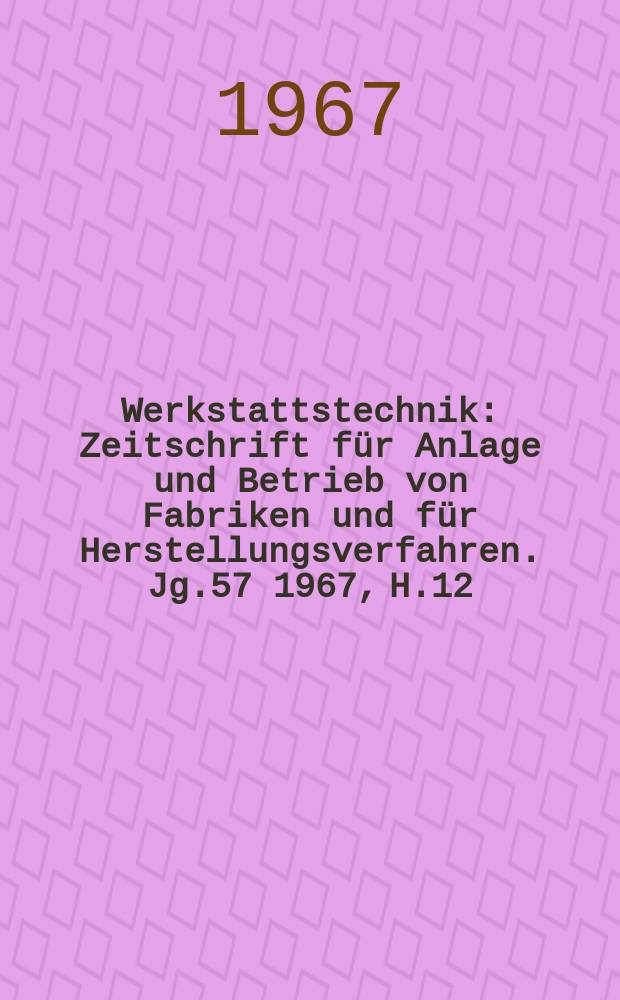 Werkstattstechnik : Zeitschrift für Anlage und Betrieb von Fabriken und für Herstellungsverfahren. Jg.57 1967, H.12