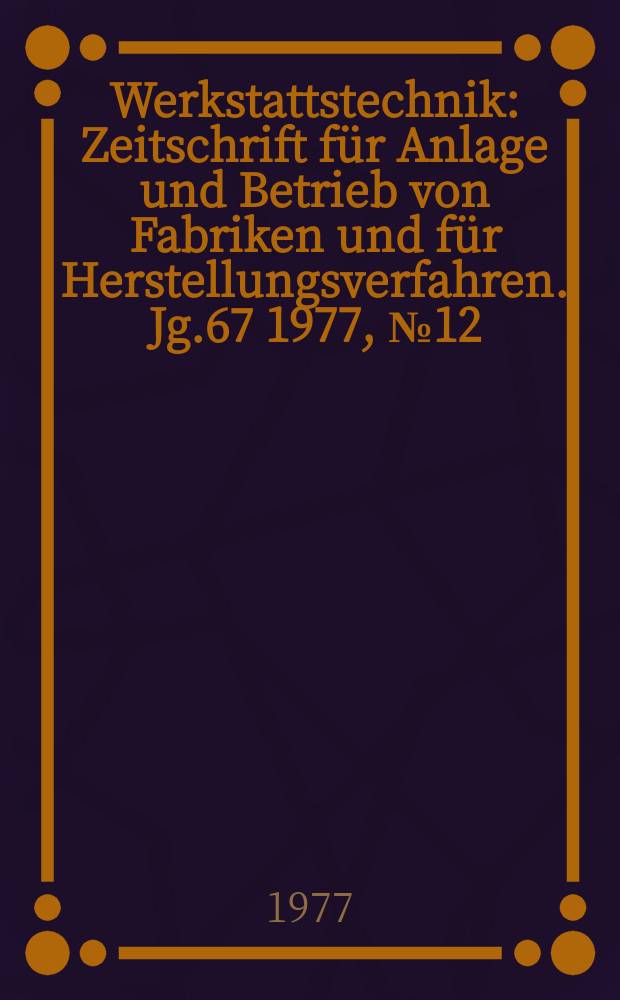 Werkstattstechnik : Zeitschrift für Anlage und Betrieb von Fabriken und für Herstellungsverfahren. Jg.67 1977, №12