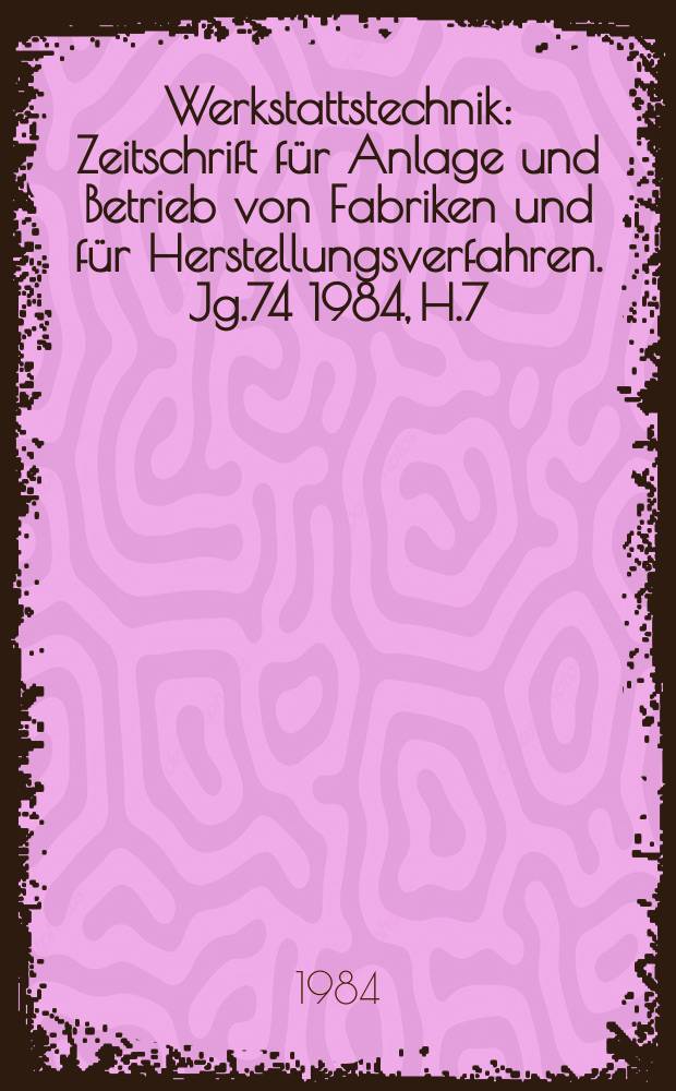 Werkstattstechnik : Zeitschrift f&uuml;r Anlage und Betrieb von Fabriken und f&uuml;r Herstellungsverfahren. Jg.74 1984, H.7