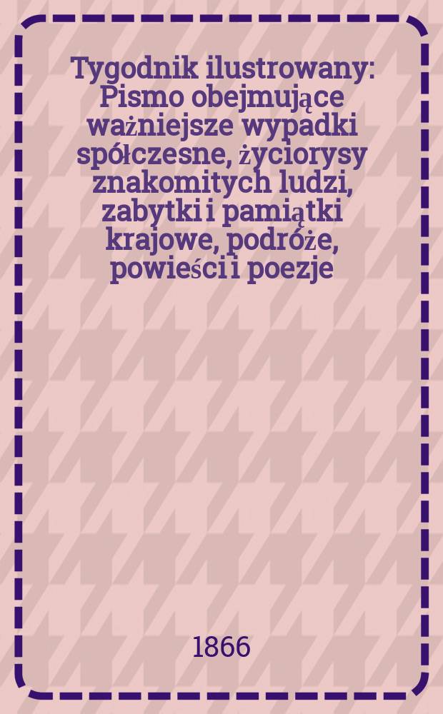 Tygodnik ilustrowany : Pismo obejmujące ważniejsze wypadki sp&oacute;łczesne, życiorysy znakomitych ludzi, zabytki i pamiątki krajowe, podr&oacute;że, powieści i poezje, sprawozdania z dziedziny sztuk pięknych, piśmiennictwa nauk przyrodzonych, rolnictwa, przemysłu i wynalazk&oacute;w szkice obyczajowe i humorystyczne, typy ludowe, ubiory i kostiumy, archeologia i. t. d. T.14, №369
