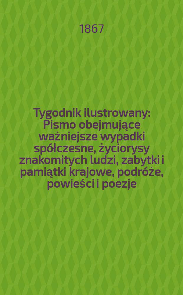 Tygodnik ilustrowany : Pismo obejmujące ważniejsze wypadki spółczesne, życiorysy znakomitych ludzi, zabytki i pamiątki krajowe, podróże, powieści i poezje, sprawozdania z dziedziny sztuk pięknych, piśmiennictwa nauk przyrodzonych, rolnictwa, przemysłu i wynalazków szkice obyczajowe i humorystyczne, typy ludowe, ubiory i kostiumy, archeologia i. t. d. T.15, №393
