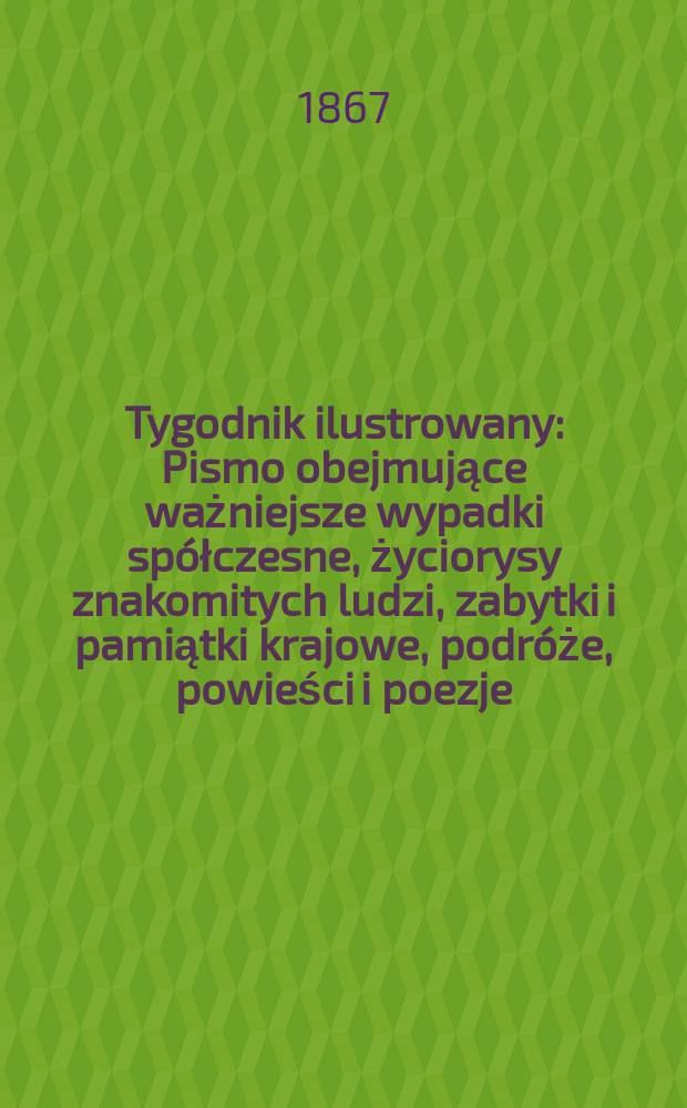 Tygodnik ilustrowany : Pismo obejmujące ważniejsze wypadki spółczesne, życiorysy znakomitych ludzi, zabytki i pamiątki krajowe, podróże, powieści i poezje, sprawozdania z dziedziny sztuk pięknych, piśmiennictwa nauk przyrodzonych, rolnictwa, przemysłu i wynalazków szkice obyczajowe i humorystyczne, typy ludowe, ubiory i kostiumy, archeologia i. t. d. T.15, №393