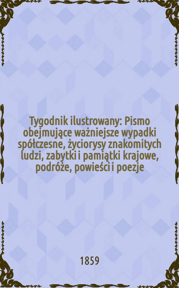 Tygodnik ilustrowany : Pismo obejmujące ważniejsze wypadki spółczesne, życiorysy znakomitych ludzi, zabytki i pamiątki krajowe, podróże, powieści i poezje, sprawozdania z dziedziny sztuk pięknych, piśmiennictwa nauk przyrodzonych, rolnictwa, przemysłu i wynalazków szkice obyczajowe i humorystyczne, typy ludowe, ubiory i kostiumy, archeologia i. t. d. T.1, №1