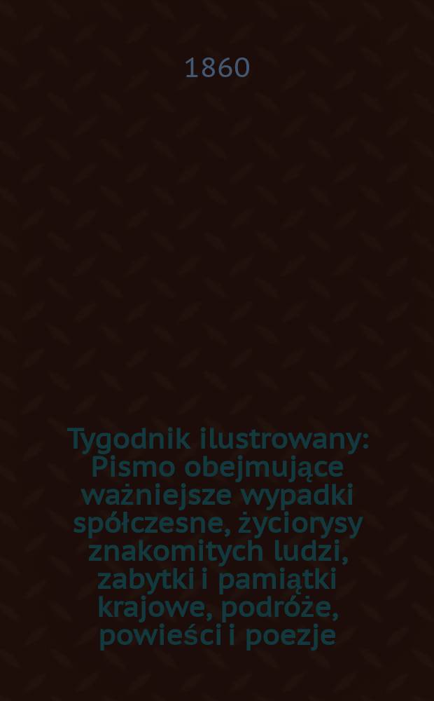 Tygodnik ilustrowany : Pismo obejmujące ważniejsze wypadki spółczesne, życiorysy znakomitych ludzi, zabytki i pamiątki krajowe, podróże, powieści i poezje, sprawozdania z dziedziny sztuk pięknych, piśmiennictwa nauk przyrodzonych, rolnictwa, przemysłu i wynalazków szkice obyczajowe i humorystyczne, typy ludowe, ubiory i kostiumy, archeologia i. t. d. T.1, №28