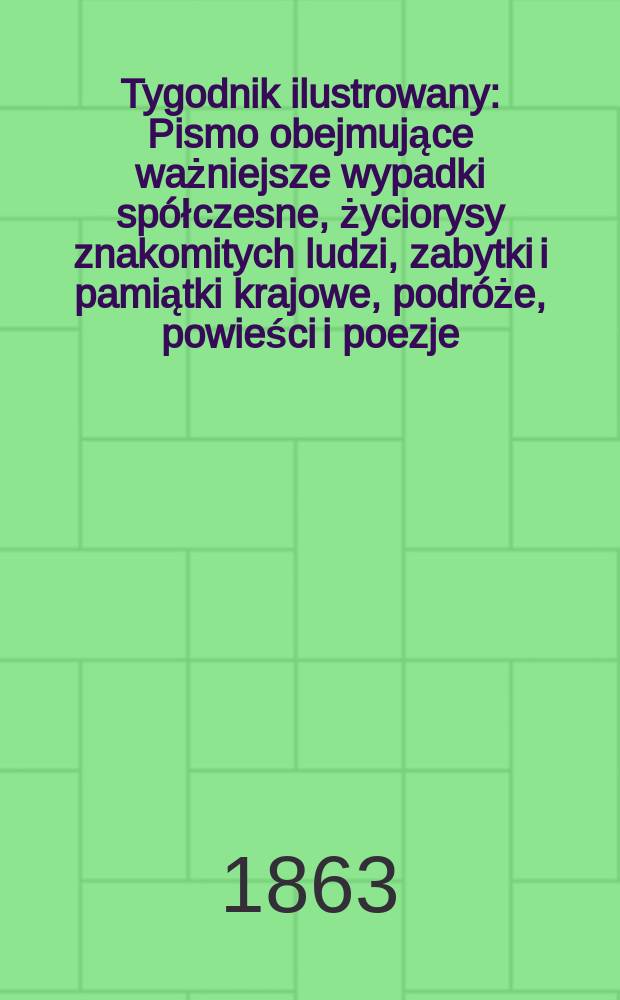 Tygodnik ilustrowany : Pismo obejmujące ważniejsze wypadki spółczesne, życiorysy znakomitych ludzi, zabytki i pamiątki krajowe, podróże, powieści i poezje, sprawozdania z dziedziny sztuk pięknych, piśmiennictwa nauk przyrodzonych, rolnictwa, przemysłu i wynalazków szkice obyczajowe i humorystyczne, typy ludowe, ubiory i kostiumy, archeologia i. t. d. T.7, №185
