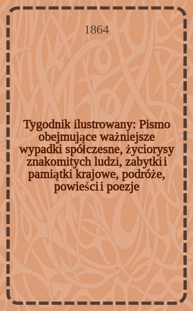 Tygodnik ilustrowany : Pismo obejmujące ważniejsze wypadki spółczesne, życiorysy znakomitych ludzi, zabytki i pamiątki krajowe, podróże, powieści i poezje, sprawozdania z dziedziny sztuk pięknych, piśmiennictwa nauk przyrodzonych, rolnictwa, przemysłu i wynalazków szkice obyczajowe i humorystyczne, typy ludowe, ubiory i kostiumy, archeologia i. t. d. T.9, №235