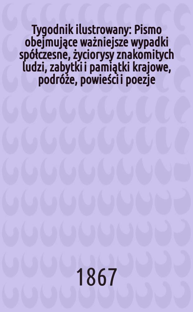Tygodnik ilustrowany : Pismo obejmujące ważniejsze wypadki sp&oacute;łczesne, życiorysy znakomitych ludzi, zabytki i pamiątki krajowe, podr&oacute;że, powieści i poezje, sprawozdania z dziedziny sztuk pięknych, piśmiennictwa nauk przyrodzonych, rolnictwa, przemysłu i wynalazk&oacute;w szkice obyczajowe i humorystyczne, typy ludowe, ubiory i kostiumy, archeologia i. t. d. T.15, №382