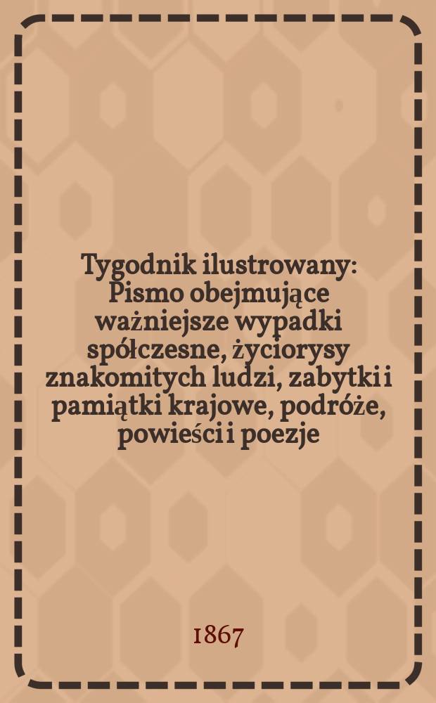 Tygodnik ilustrowany : Pismo obejmujące ważniejsze wypadki spółczesne, życiorysy znakomitych ludzi, zabytki i pamiątki krajowe, podróże, powieści i poezje, sprawozdania z dziedziny sztuk pięknych, piśmiennictwa nauk przyrodzonych, rolnictwa, przemysłu i wynalazków szkice obyczajowe i humorystyczne, typy ludowe, ubiory i kostiumy, archeologia i. t. d. T.16, №407