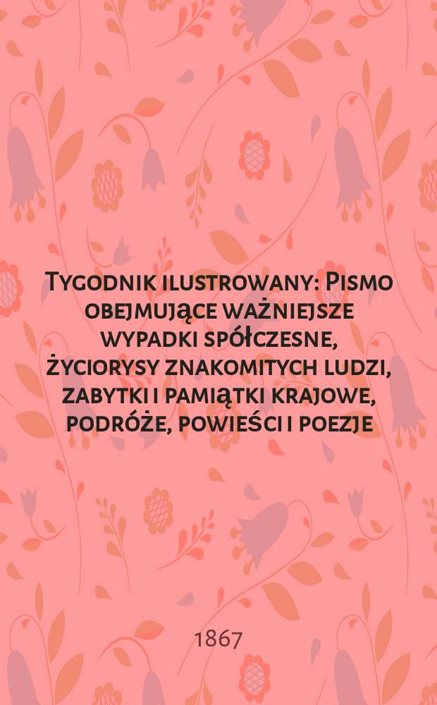 Tygodnik ilustrowany : Pismo obejmujące ważniejsze wypadki spółczesne, życiorysy znakomitych ludzi, zabytki i pamiątki krajowe, podróże, powieści i poezje, sprawozdania z dziedziny sztuk pięknych, piśmiennictwa nauk przyrodzonych, rolnictwa, przemysłu i wynalazków szkice obyczajowe i humorystyczne, typy ludowe, ubiory i kostiumy, archeologia i. t. d. T.16, №412