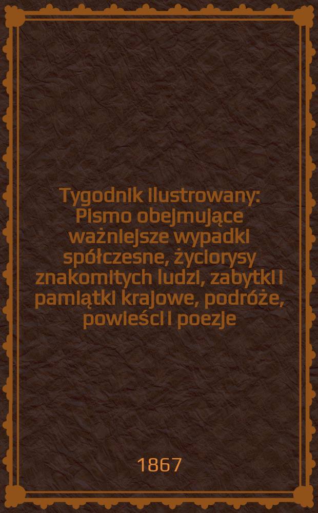 Tygodnik ilustrowany : Pismo obejmujące ważniejsze wypadki spółczesne, życiorysy znakomitych ludzi, zabytki i pamiątki krajowe, podróże, powieści i poezje, sprawozdania z dziedziny sztuk pięknych, piśmiennictwa nauk przyrodzonych, rolnictwa, przemysłu i wynalazków szkice obyczajowe i humorystyczne, typy ludowe, ubiory i kostiumy, archeologia i. t. d. T.16, №430