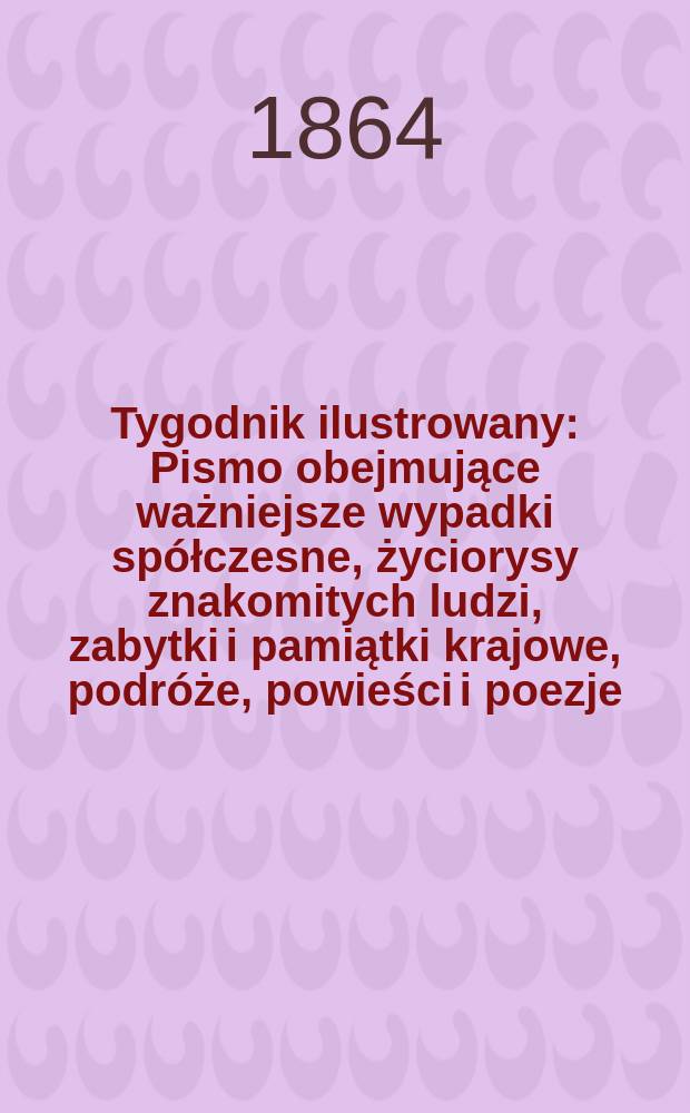 Tygodnik ilustrowany : Pismo obejmujące ważniejsze wypadki spółczesne, życiorysy znakomitych ludzi, zabytki i pamiątki krajowe, podróże, powieści i poezje, sprawozdania z dziedziny sztuk pięknych, piśmiennictwa nauk przyrodzonych, rolnictwa, przemysłu i wynalazków szkice obyczajowe i humorystyczne, typy ludowe, ubiory i kostiumy, archeologia i. t. d. T.9, №229