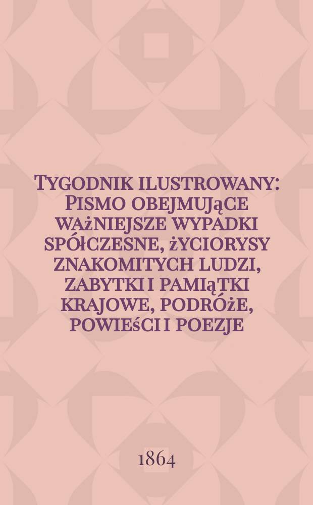 Tygodnik ilustrowany : Pismo obejmujące ważniejsze wypadki spółczesne, życiorysy znakomitych ludzi, zabytki i pamiątki krajowe, podróże, powieści i poezje, sprawozdania z dziedziny sztuk pięknych, piśmiennictwa nauk przyrodzonych, rolnictwa, przemysłu i wynalazków szkice obyczajowe i humorystyczne, typy ludowe, ubiory i kostiumy, archeologia i. t. d. T.10, №268
