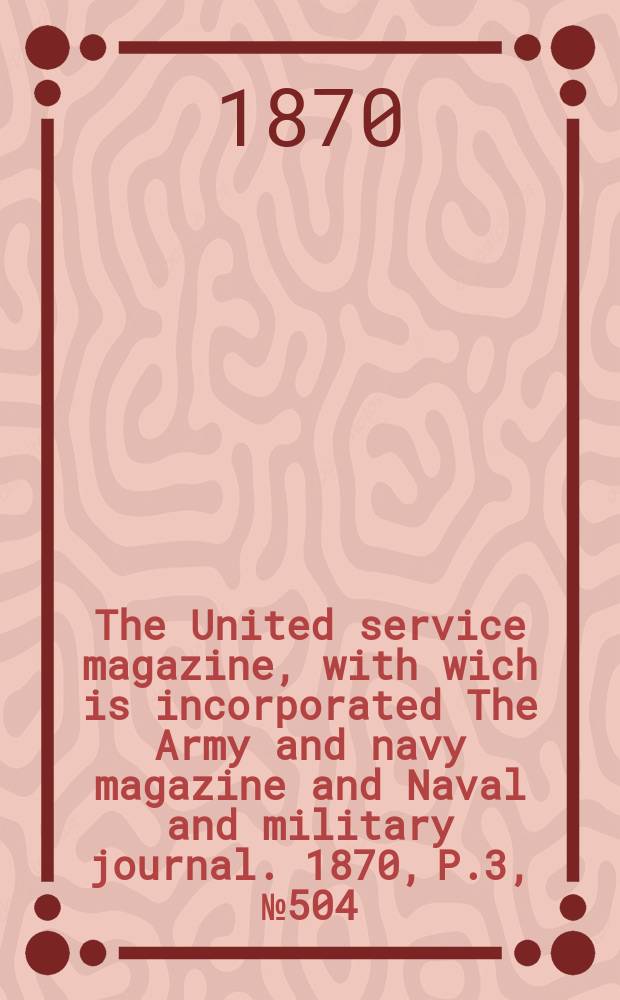 The United service magazine, with wich is incorporated The Army and navy magazine and Naval and military journal. 1870, P.3, №504