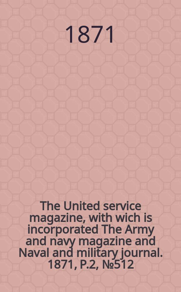 The United service magazine, with wich is incorporated The Army and navy magazine and Naval and military journal. 1871, P.2, №512