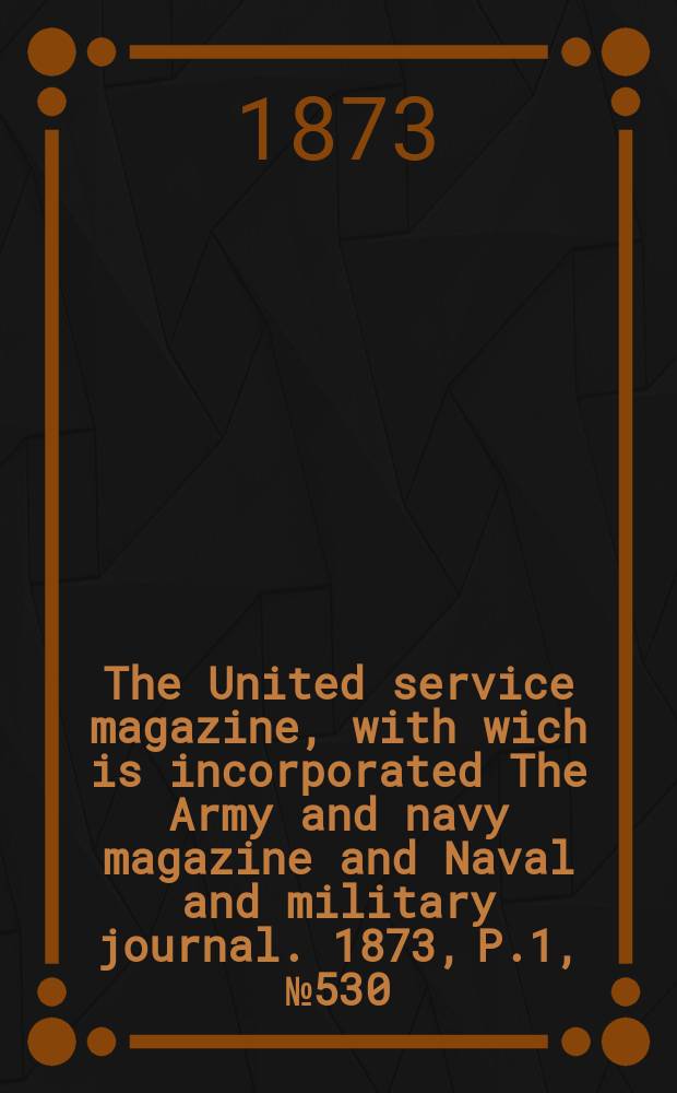 The United service magazine, with wich is incorporated The Army and navy magazine and Naval and military journal. 1873, P.1, №530