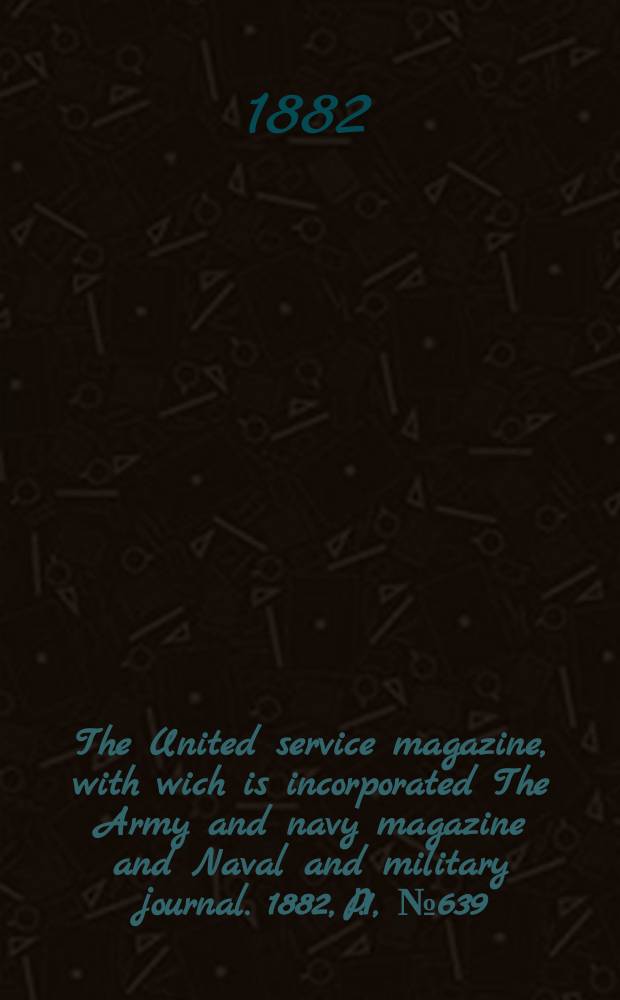 The United service magazine, with wich is incorporated The Army and navy magazine and Naval and military journal. 1882, P.1, №639