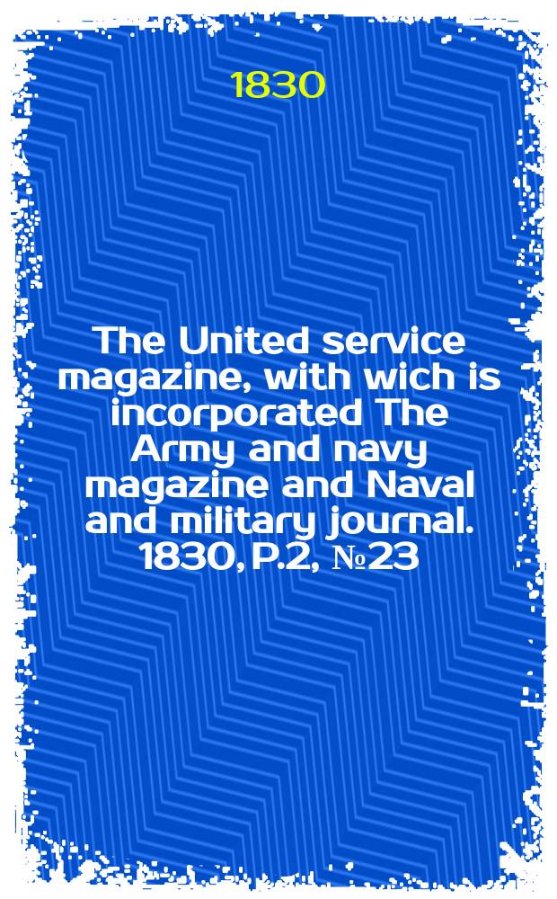 The United service magazine, with wich is incorporated The Army and navy magazine and Naval and military journal. 1830, P.2, №23