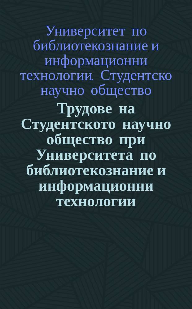 Трудове на Студентското научно общество при Университета по библиотекознание и информационни технологии = Proceedings of the Student scientific society of the State university of library studies and information technologies