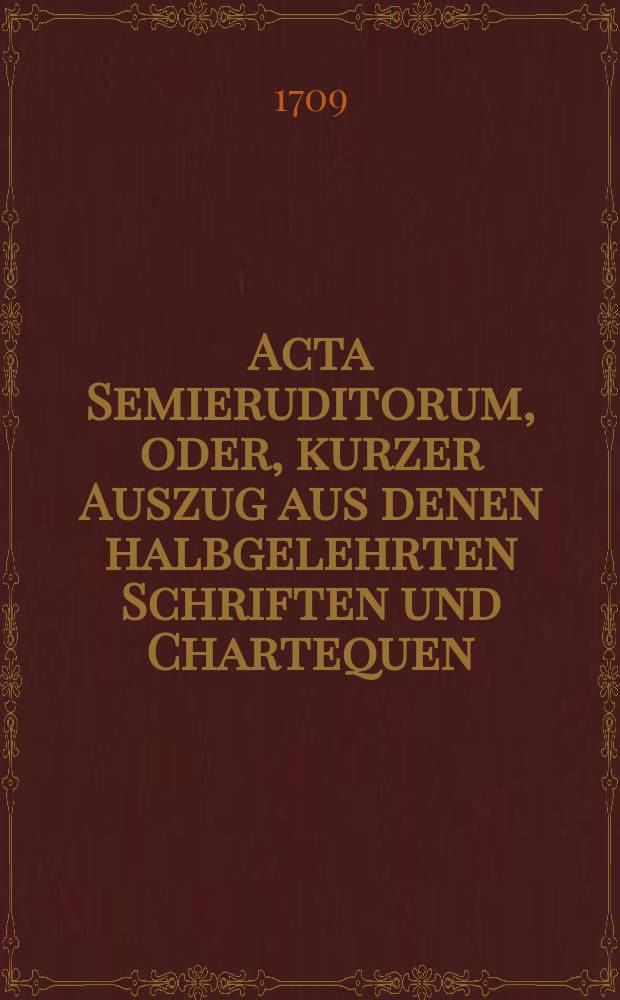 Acta Semieruditorum, oder, kurzer Auszug aus denen halbgelehrten Schriften und Chartequen