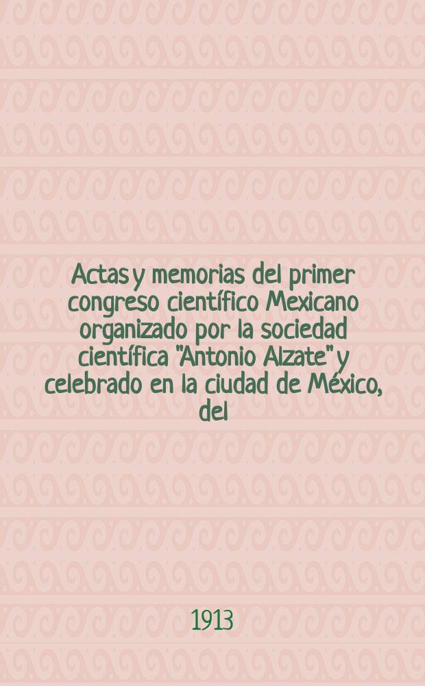 Actas y memorias del primer congreso científico Mexicano organizado por la sociedad científica "Antonio Alzate" y celebrado en la ciudad de México, del ...