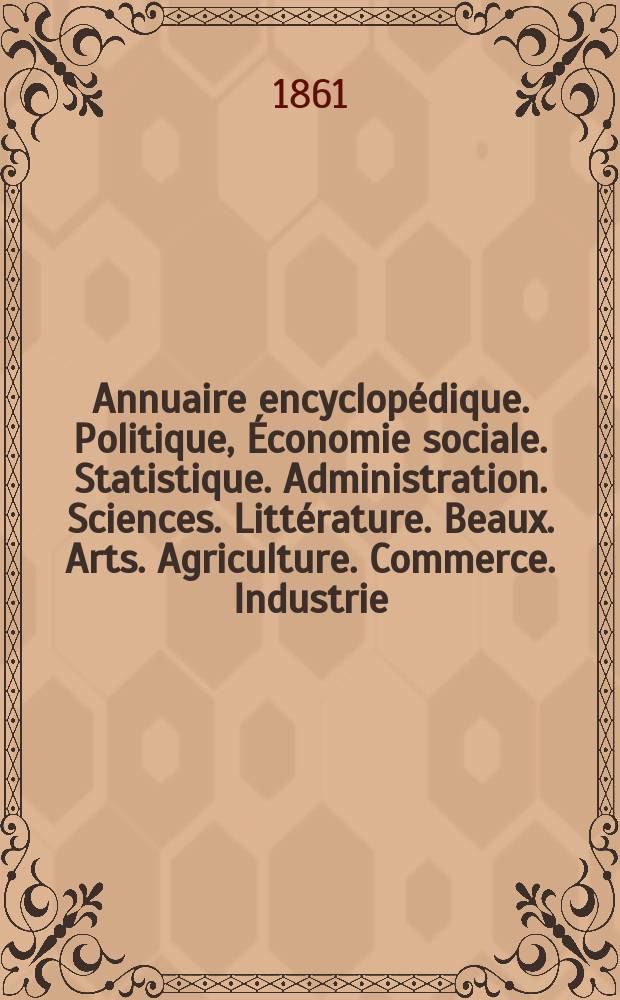 Annuaire encyclop&eacute;dique. Politique, &Eacute;conomie sociale. Statistique. Administration. Sciences. Litt&eacute;rature. Beaux. Arts. Agriculture. Commerce. Industrie : Publi&eacute; par les directeurs de l'Encyclop&eacute;die du XIX-e si&egrave;cle