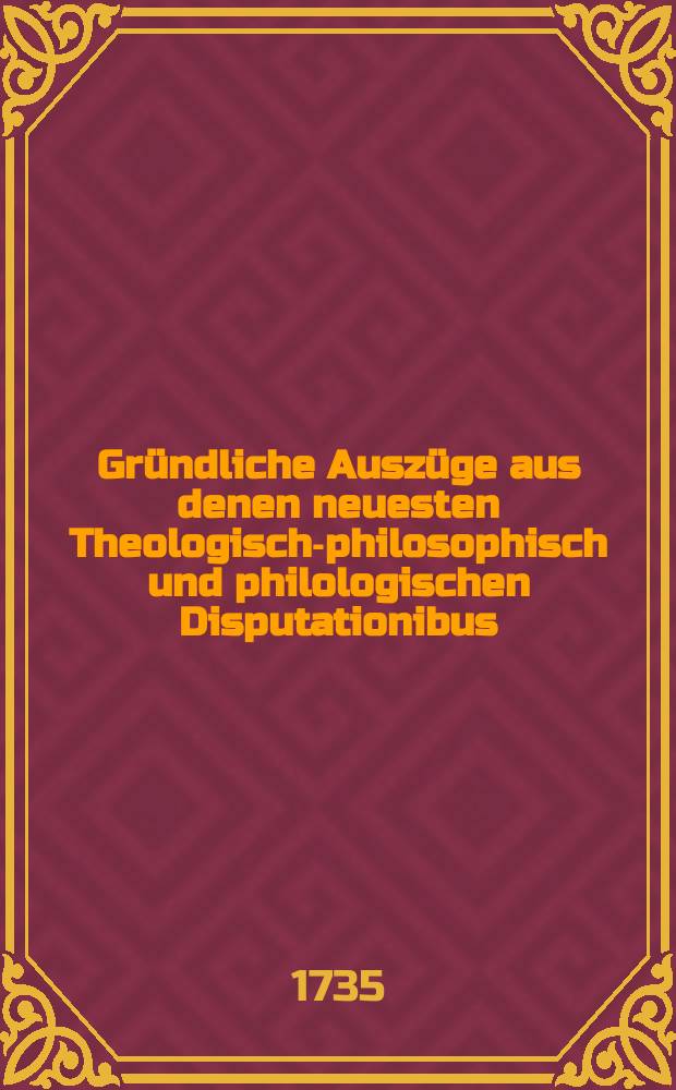 Gründliche Auszüge aus denen neuesten Theologisch-philosophisch und philologischen Disputationibus