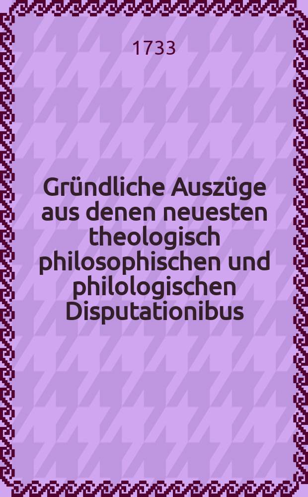 Gründliche Auszüge aus denen neuesten theologisch philosophischen und philologischen Disputationibus
