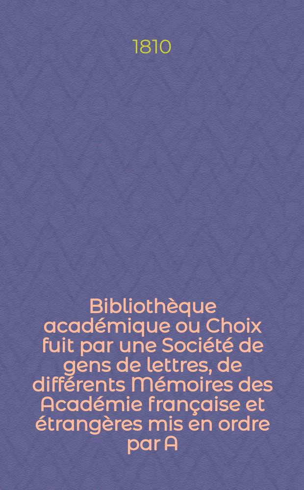 Bibliothèque académique ou Choix fuit par une Société de gens de lettres, de différents Mémoires des Académie française et étrangères mis en ordre par A. Seviegs