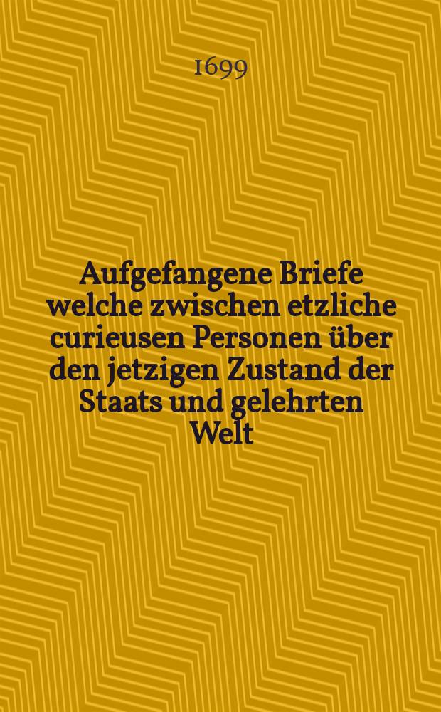 Aufgefangene Briefe welche zwischen etzliche curieusen Personen über den jetzigen Zustand der Staats und gelehrten Welt