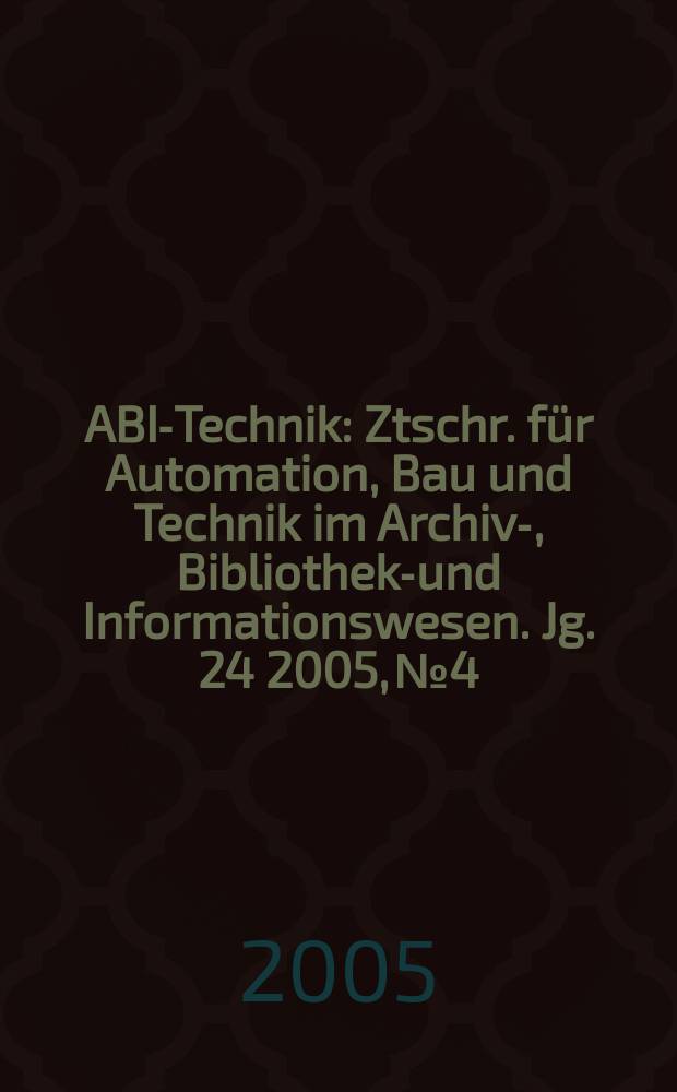 ABI-Technik : Ztschr. für Automation, Bau und Technik im Archiv-, Bibliotheks- und Informationswesen. Jg. 24 2005, № 4