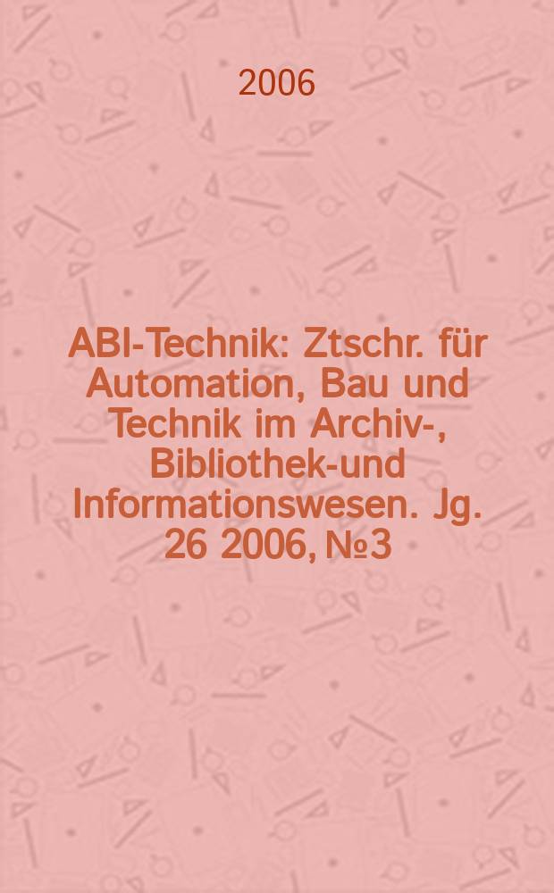 ABI-Technik : Ztschr. für Automation, Bau und Technik im Archiv-, Bibliotheks- und Informationswesen. Jg. 26 2006, № 3