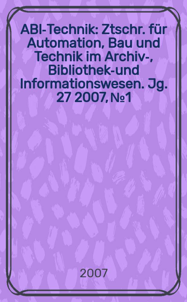 ABI-Technik : Ztschr. für Automation, Bau und Technik im Archiv-, Bibliotheks- und Informationswesen. Jg. 27 2007, № 1