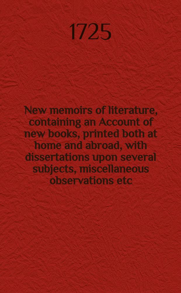 New memoirs of literature, containing an Account of new books, printed both at home and abroad, with dissertations upon several subjects, miscellaneous observations etc.