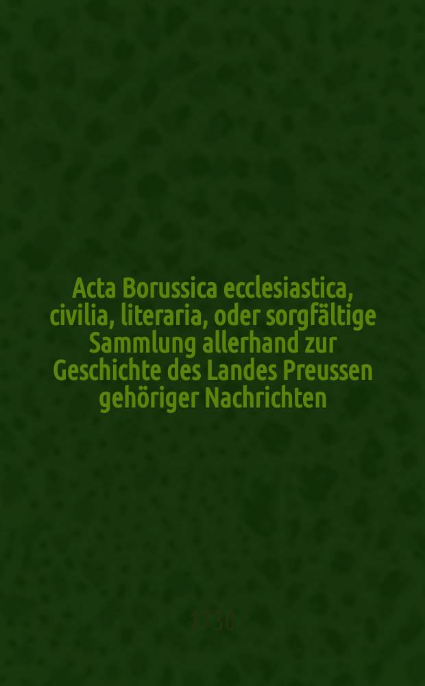 Acta Borussica ecclesiastica, civilia, literaria, oder sorgfältige Sammlung allerhand zur Geschichte des Landes Preussen gehöriger Nachrichten