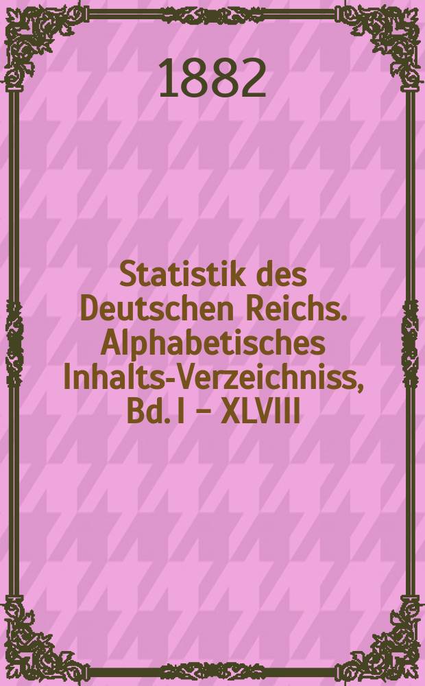 Statistik des Deutschen Reichs. Alphabetisches Inhalts-Verzeichniss, Bd. I - XLVIII