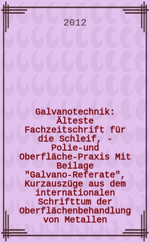 Galvanotechnik : &Auml;lteste Fachzeitschrift f&uuml;r die Schleif, - Polier- und Oberfl&auml;chen- Praxis Mit Beilage "Galvano-Referate", Kurzausz&uuml;ge aus dem internationalen Schrifttum der Oberfl&auml;chenbehandlung von Metallen. Jg. 103 2012, H. 10
