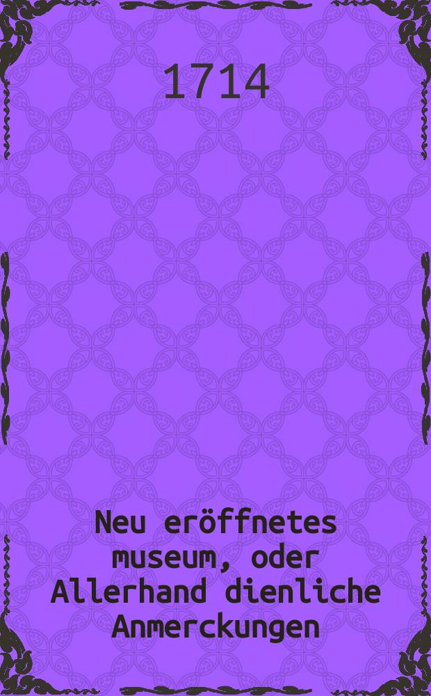 Neu eröffnetes museum, oder Allerhand dienliche Anmerckungen